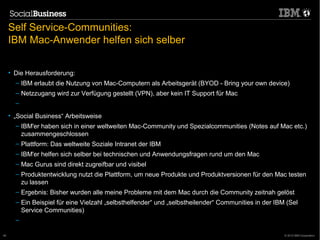 Self Service-Communities:
     IBM Mac-Anwender helfen sich selber


     • Die Herausforderung:
       – IBM erlaubt die Nutzung von Mac-Computern als Arbeitsgerät (BYOD - Bring your own device)
       – Netzzugang wird zur Verfügung gestellt (VPN), aber kein IT Support für Mac
       –
     • „Social Business“ Arbeitsweise
       – IBM'er haben sich in einer weltweiten Mac-Community und Spezialcommunities (Notes auf Mac etc.)
         zusammengeschlossen
       – Plattform: Das weltweite Soziale Intranet der IBM
       – IBM'er helfen sich selber bei technischen und Anwendungsfragen rund um den Mac
       – Mac Gurus sind direkt zugreifbar und visibel
       – Produktentwicklung nutzt die Plattform, um neue Produkte und Produktversionen für den Mac testen
         zu lassen
       – Ergebnis: Bisher wurden alle meine Probleme mit dem Mac durch die Community zeitnah gelöst
       – Ein Beispiel für eine Vielzahl „selbsthelfender“ und „selbstheilender“ Communities in der IBM (Sel
         Service Communities)
       –
       19.1.2011                                                                  46
46                                                                                                    © 2012 IBM Corporation
 