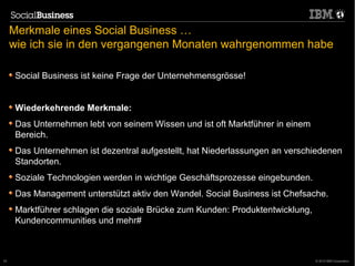 Merkmale eines Social Business …
     wie ich sie in den vergangenen Monaten wahrgenommen habe

      Social Business ist keine Frage der Unternehmensgrösse!


      Wiederkehrende Merkmale:
      Das Unternehmen lebt von seinem Wissen und ist oft Marktführer in einem
      Bereich.
      Das Unternehmen ist dezentral aufgestellt, hat Niederlassungen an verschiedenen
      Standorten.
      Soziale Technologien werden in wichtige Geschäftsprozesse eingebunden.
      Das Management unterstützt aktiv den Wandel. Social Business ist Chefsache.
      Marktführer schlagen die soziale Brücke zum Kunden: Produktentwicklung,
      Kundencommunities und mehr#



53                                                                              © 2012 IBM Corporation
 