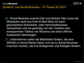„Schland“ und Social Business - 10 Thesen für 2013



       (6) Social Business braucht Zeit und Geduld. Man muss die
        Mitarbeiter sanft aus ihren E-Mail-Silos mit darin
        gebunkertem Sicherheits- oder Herrschaftswissen
        herausholen und sie geduldig von den Vorteilen des
        transparenten Teilens von Wissens und eines offenen
        Austauschs überzeugen.
       (7) Unternehmen sollen die Mitarbeiter fördern, die eine
        Affinität zu Social Media haben und sie zu Social Business
        Coaches machen, die ihre Kolleginnen und Kollegen fördern.




56                                                           © 2012 IBM Corporation
 