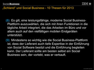 „Schland“ und Social Business - 10 Thesen für 2013



       (8) Es gilt, eine leistungsfähige, moderne Social Business-
        Plattform auszuwählen, die sich mit ihren Funktionen in die
        tägliche Arbeit integriert, die das Arbeiten im Büro und vor
        allem auch auf den vielfältigen mobilen Endgeräten
        unterstützt.
       (9) Mindestens so wichtig wie die Social Business-Plattform
        ist, dass der Lieferant auch tiefe Expertise in der Einführung
        von Social Software besitzt und die Einführung begleiten
        kann. Der Lieferant sollte am besten selbst ein Social
        Business sein, der vorlebt, was er verkauft.



57                                                               © 2012 IBM Corporation
 
