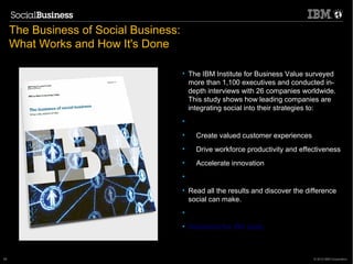The Business of Social Business:
     What Works and How It's Done

                                        • The IBM Institute for Business Value surveyed
                                          more than 1,100 executives and conducted in-
                                          depth interviews with 26 companies worldwide.
                                          This study shows how leading companies are
                                          integrating social into their strategies to:
                                        •
                                        •   Create valued customer experiences
                                        •   Drive workforce productivity and effectiveness
                                        •   Accelerate innovation
                                        •
                                        • Read all the results and discover the difference
                                          social can make.
                                        •
                                        • Download the IBV study


      19.1.2011                                               59
59                                                                                © 2012 IBM Corporation
 