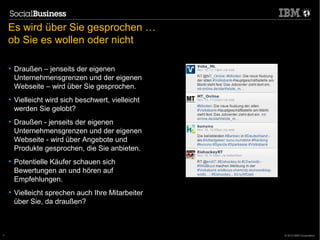 Es wird über Sie gesprochen …
    ob Sie es wollen oder nicht

    • Draußen – jenseits der eigenen
      Unternehmensgrenzen und der eigenen
      Webseite – wird über Sie gesprochen.
    • Vielleicht wird sich beschwert, vielleicht
      werden Sie gelobt?
    • Draußen - jenseits der eigenen
      Unternehmensgrenzen und der eigenen
      Webseite - wird über Angebote und
      Produkte gesprochen, die Sie anbieten.
    • Potentielle Käufer schauen sich
      Bewertungen an und hören auf
      Empfehlungen.
    • Vielleicht sprechen auch Ihre Mitarbeiter
      über Sie, da draußen?



7                                                  © 2012 IBM Corporation
 
