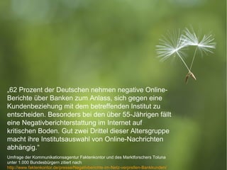 „62 Prozent der Deutschen nehmen negative Online-
    Berichte über Banken zum Anlass, sich gegen eine
    Kundenbeziehung mit dem betreffenden Institut zu
    entscheiden. Besonders bei den über 55-Jährigen fällt
    eine Negativberichterstattung im Internet auf
    kritischen Boden. Gut zwei Drittel dieser Altersgruppe
    macht ihre Institutsauswahl von Online-Nachrichten
    abhängig.“
    Umfrage der Kommunikationsagentur Faktenkontor und des Marktforschers Toluna
      19.1.2011
    unter 1.000 Bundesbürgern zitiert nach                                        9
9
    http://www.faktenkontor.de/presse/Negativberichte-im-Netz-verprellen-Bankkunden/   © 2012 IBM Corporation
 