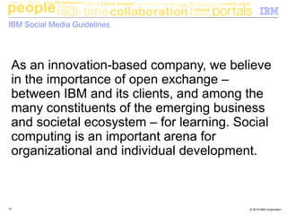 © 2010 IBM Corporation12
IBM Social Media Guidelines
As an innovation-based company, we believe
in the importance of open exchange –
between IBM and its clients, and among the
many constituents of the emerging business
and societal ecosystem – for learning. Social
computing is an important arena for
organizational and individual development.
 