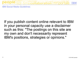 © 2010 IBM Corporation16
IBM Social Media Guidelines
If you publish content online relevant to IBM
in your personal capacity use a disclaimer
such as this: "The postings on this site are
my own and don't necessarily represent
IBM's positions, strategies or opinions."
 