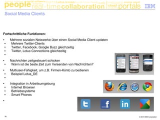 © 2010 IBM Corporation39
Social Media Clients
Fortschrittliche Funktionen:
● Mehrere sozialen Netzwerke über einen Social Media Client updaten
● Mehrere Twitter-Clients
● Twitter, Facebook, Google Buzz gleichzeitig
● Twitter, Lotus Connections gleichzeitig
●
● Nachrichten zeitgesteuert schicken
● Wann ist die beste Zeit zum Versenden von Nachrichten?
● Multiuser-Fähigkeit, um z.B. Firmen-Konto zu bedienen
● Beispiel Lotus_DE
●
● Integration in Arbeitsumgebung
● Internet Browser
● Betriebssysteme
● Smart Phones
●
 