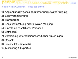 © 2010 IBM Corporation8
Social Media Guidelines – Tipps des Bitkom
1) Abgrenzung zwischen beruflicher und privater Nutzung
2) Eigenverantwortung
3) Transparenz
4) Kenntlichmachung einer privaten Meinung
5) Einhaltung gesetzlicher Vorgaben
6) Betriebsrat
7) Verbreitung unternehmensschädlicher Äußerungen
8) Respekt
9) Kontinuität & Kapazität
10)Monitoring & Expertise
 