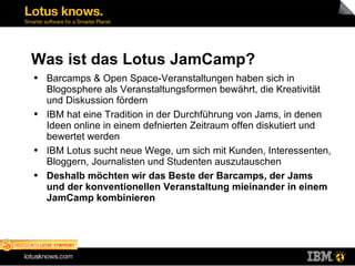 Was ist das Lotus JamCamp? Barcamps & Open Space-Veranstaltungen haben sich in Blogosphere als Veranstaltungsformen bewährt, die Kreativität und Diskussion fördern IBM hat eine Tradition in der Durchführung von Jams, in denen Ideen online in einem defnierten Zeitraum offen diskutiert und bewertet werden IBM Lotus sucht neue Wege, um sich mit Kunden, Interessenten, Bloggern, Journalisten und Studenten auszutauschen Deshalb möchten wir das Beste der Barcamps, der Jams und der konventionellen Veranstaltung mieinander in einem JamCamp kombinieren 