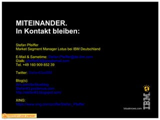 MITEINANDER. In Kontakt bleiben: Stefan Pfeiffer Market Segment Manager Lotus bei IBM Deutschland E-Mail & Sametime:  [email_address] Gtalk:  pfeiffer63@googlemail.com Tel. +49 160 909 852 39 Twitter:  Stefan63atIBM Blog(s): ibm.com/de/blueblog Stefan63.posterous.com http://stefan63.blogspot.com / XING: https://www.xing.com/profile/Stefan_Pfeiffer 