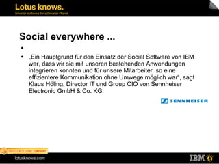 Social everywhere ... „Ein Hauptgrund für den Einsatz der Social Software von IBM war, dass wir sie mit unseren bestehenden Anwendungen integrieren konnten und für unsere Mitarbeiter  so eine effizientere Kommunikation ohne Umwege möglich war“, sagt Klaus Höling, Director IT und Group CIO von Sennheiser Electronic GmbH & Co. KG.  
