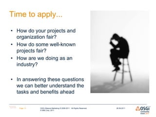 Time to apply...

• How do your projects and
  organization fair?
• How do some well-known
  projects fair?
• How are we doing as an
  industry?

• In answering these questions
  we can better understand the
  tasks and benefits ahead

   Page 13   OSGi Alliance Marketing © 2008-2011 . All Rights Reserved,   26.09.2011
             © IBM Corp. 2011
 