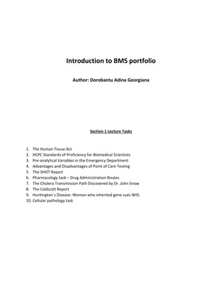 Introduction to BMS portfolio
Author: Dorobantu Adina Georgiana
Section 1 Lecture Tasks
1. The Human Tissue Act
2. HCPC Standards of Proficiency for Biomedical Scientists
3. Pre-analytical Variables in the Emergency Department
4. Advantages and Disadvantages of Point of Care Testing
5. The SHOT Report
6. Pharmacology task – Drug Administration Routes
7. The Cholera Transmission Path Discovered by Dr. John Snow
8. The Caldicott Report
9. Huntington`s Disease: Woman who inherited gene sues NHS
10. Cellular pathology task
 