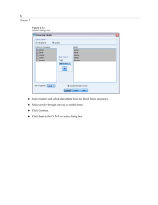 22
Chapter 3
Figure 3-13
Model dialog box
E Select Custom and select Main effects from the Build Terms dropdown.
E Select gender through prevexp as model terms.
E Click Continue.
E Click Save in the GLM Univariate dialog box.
 