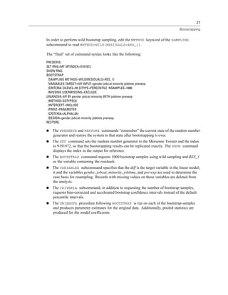 27
Bootstrapping
In order to perform wild bootstrap sampling, edit the METHOD keyword of the SAMPLING
subcommand to read METHOD=WILD(RESIDUALS=RES_1).
The “final” set of command syntax looks like the following:
PRESERVE.
SET RNG=MT MTINDEX=9191972.
SHOW RNG.
BOOTSTRAP
/SAMPLING METHOD=WILD(RESIDUALS=RES_1)
/VARIABLES TARGET=diff INPUT=gender jobcat minority jobtime prevexp
/CRITERIA CILEVEL=95 CITYPE=PERCENTILE NSAMPLES=1000
/MISSING USERMISSING=EXCLUDE.
UNIANOVA diff BY gender jobcat minority WITH jobtime prevexp
/METHOD=SSTYPE(3)
/INTERCEPT=INCLUDE
/PRINT=PARAMETER
/CRITERIA=ALPHA(.05)
/DESIGN=gender jobcat minority jobtime prevexp.
RESTORE.
 The PRESERVE and RESTORE commands “remember” the current state of the random number
generator and restore the system to that state after bootstrapping is over.
 The SET command sets the random number generator to the Mersenne Twister and the index
to 9191972, so that the bootstrapping results can be replicated exactly. The SHOW command
displays the index in the output for reference.
 The BOOTSTRAP command requests 1000 bootstrap samples using wild sampling and RES_1
as the variable containing the residuals.
 The VARIABLES subcommand specifies that the diff is the target variable in the linear model;
it and the variables gender, jobcat, minority, jobtime, and prevexp are used to determine the
case basis for resampling. Records with missing values on these variables are deleted from
the analysis.
 The CRITERIA subcommand, in addition to requesting the number of bootstrap samples,
requests bias-corrected and accelerated bootstrap confidence intervals instead of the default
percentile intervals.
 The UNIANOVA procedure following BOOTSTRAP is run on each of the bootstrap samples
and produces parameter estimates for the original data. Additionally, pooled statistics are
produced for the model coefficients.
 