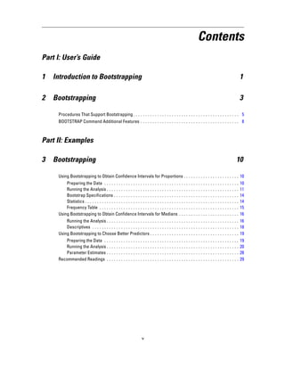 Contents
Part I: User’s Guide
1 Introduction to Bootstrapping 1
2 Bootstrapping 3
Procedures That Support Bootstrapping. . . . . . . . . . . . . . . . . . . . . . . . . . . . . . . . . . . . . . . . . . . . 5
BOOTSTRAP Command Additional Features . . . . . . . . . . . . . . . . . . . . . . . . . . . . . . . . . . . . . . . . . 8
Part II: Examples
3 Bootstrapping 10
Using Bootstrapping to Obtain Confidence Intervals for Proportions . . . . . . . . . . . . . . . . . . . . . . . 10
Preparing the Data . . . . . . . . . . . . . . . . . . . . . . . . . . . . . . . . . . . . . . . . . . . . . . . . . . . . . . . . 10
Running the Analysis . . . . . . . . . . . . . . . . . . . . . . . . . . . . . . . . . . . . . . . . . . . . . . . . . . . . . . . 11
Bootstrap Specifications . . . . . . . . . . . . . . . . . . . . . . . . . . . . . . . . . . . . . . . . . . . . . . . . . . . . 14
Statistics . . . . . . . . . . . . . . . . . . . . . . . . . . . . . . . . . . . . . . . . . . . . . . . . . . . . . . . . . . . . . . . . 14
Frequency Table . . . . . . . . . . . . . . . . . . . . . . . . . . . . . . . . . . . . . . . . . . . . . . . . . . . . . . . . . . 15
Using Bootstrapping to Obtain Confidence Intervals for Medians . . . . . . . . . . . . . . . . . . . . . . . . . 16
Running the Analysis . . . . . . . . . . . . . . . . . . . . . . . . . . . . . . . . . . . . . . . . . . . . . . . . . . . . . . . 16
Descriptives . . . . . . . . . . . . . . . . . . . . . . . . . . . . . . . . . . . . . . . . . . . . . . . . . . . . . . . . . . . . . 18
Using Bootstrapping to Choose Better Predictors . . . . . . . . . . . . . . . . . . . . . . . . . . . . . . . . . . . . . 19
Preparing the Data . . . . . . . . . . . . . . . . . . . . . . . . . . . . . . . . . . . . . . . . . . . . . . . . . . . . . . . . 19
Running the Analysis . . . . . . . . . . . . . . . . . . . . . . . . . . . . . . . . . . . . . . . . . . . . . . . . . . . . . . . 20
Parameter Estimates . . . . . . . . . . . . . . . . . . . . . . . . . . . . . . . . . . . . . . . . . . . . . . . . . . . . . . . 28
Recommended Readings . . . . . . . . . . . . . . . . . . . . . . . . . . . . . . . . . . . . . . . . . . . . . . . . . . . . . . . 29
v
 