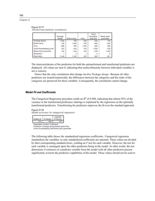 106
Chapter 9
Figure 9-17
Transformed predictor correlations
The intercorrelations of the predictors for both the untransformed and transformed predictors are
displayed. All values are near 0, indicating that multicollinearity between individual variables is
not a concern.
Notice that the only correlations that change involve Package design. Because all other
predictors are treated numerically, the differences between the categories and the order of the
categories are preserved for these variables. Consequently, the correlations cannot change.
Model Fit and Coefficients
The Categorical Regression procedure yields an R2 of 0.948, indicating that almost 95% of the
variance in the transformed preference rankings is explained by the regression on the optimally
transformed predictors. Transforming the predictors improves the fit over the standard approach.
Figure 9-18
Model summary for categorical regression
The following table shows the standardized regression coefficients. Categorical regression
standardizes the variables, so only standardized coefficients are reported. These values are divided
by their corresponding standard errors, yielding an F test for each variable. However, the test for
each variable is contingent upon the other predictors being in the model. In other words, the test
determines if omission of a predictor variable from the model with all other predictors present
significantly worsens the predictive capabilities of the model. These values should not be used to
 