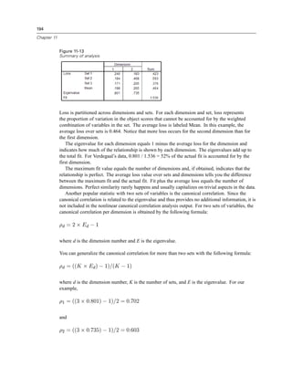 194
Chapter 11
Figure 11-13
Summary of analysis
Loss is partitioned across dimensions and sets. For each dimension and set, loss represents
the proportion of variation in the object scores that cannot be accounted for by the weighted
combination of variables in the set. The average loss is labeled Mean. In this example, the
average loss over sets is 0.464. Notice that more loss occurs for the second dimension than for
the first dimension.
The eigenvalue for each dimension equals 1 minus the average loss for the dimension and
indicates how much of the relationship is shown by each dimension. The eigenvalues add up to
the total fit. For Verdegaal’s data, 0.801 / 1.536 = 52% of the actual fit is accounted for by the
first dimension.
The maximum fit value equals the number of dimensions and, if obtained, indicates that the
relationship is perfect. The average loss value over sets and dimensions tells you the difference
between the maximum fit and the actual fit. Fit plus the average loss equals the number of
dimensions. Perfect similarity rarely happens and usually capitalizes on trivial aspects in the data.
Another popular statistic with two sets of variables is the canonical correlation. Since the
canonical correlation is related to the eigenvalue and thus provides no additional information, it is
not included in the nonlinear canonical correlation analysis output. For two sets of variables, the
canonical correlation per dimension is obtained by the following formula:
where d is the dimension number and E is the eigenvalue.
You can generalize the canonical correlation for more than two sets with the following formula:
where d is the dimension number, K is the number of sets, and E is the eigenvalue. For our
example,
and
 