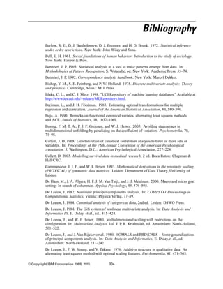 Bibliography
Barlow, R. E., D. J. Bartholomew, D. J. Bremner, and H. D. Brunk. 1972. Statistical inference
under order restrictions. New York: John Wiley and Sons.
Bell, E. H. 1961. Social foundations of human behavior: Introduction to the study of sociology.
New York: Harper & Row.
Benzécri, J. P. 1969. Statistical analysis as a tool to make patterns emerge from data. In:
Methodologies of Pattern Recognition, S. Watanabe, ed. New York: Academic Press, 35–74.
Benzécri, J. P. 1992. Correspondence analysis handbook. New York: Marcel Dekker.
Bishop, Y. M., S. E. Feinberg, and P. W. Holland. 1975. Discrete multivariate analysis: Theory
and practice. Cambridge, Mass.: MIT Press.
Blake, C. L., and C. J. Merz. 1998. "UCI Repository of machine learning databases." Available at
http://www.ics.uci.edu/~mlearn/MLRepository.html.
Breiman, L., and J. H. Friedman. 1985. Estimating optimal transformations for multiple
regression and correlation. Journal of the American Statistical Association, 80, 580–598.
Buja, A. 1990. Remarks on functional canonical variates, alternating least squares methods
and ACE. Annals of Statistics, 18, 1032–1069.
Busing, F. M. T. A., P. J. F. Groenen, and W. J. Heiser. 2005. Avoiding degeneracy in
multidimensional unfolding by penalizing on the coefficient of variation. Psychometrika, 70,
71–98.
Carroll, J. D. 1968. Generalization of canonical correlation analysis to three or more sets of
variables. In: Proceedings of the 76th Annual Convention of the American Psychological
Association, 3, Washington, D.C.: American Psychological Association, 227–228.
Collett, D. 2003. Modelling survival data in medical research, 2 ed. Boca Raton: Chapman &
Hall/CRC.
Commandeur, J. J. F., and W. J. Heiser. 1993. Mathematical derivations in the proximity scaling
(PROXSCAL) of symmetric data matrices. Leiden: Department of Data Theory, University of
Leiden.
De Haas, M., J. A. Algera, H. F. J. M. Van Tuijl, and J. J. Meulman. 2000. Macro and micro goal
setting: In search of coherence. Applied Psychology, 49, 579–595.
De Leeuw, J. 1982. Nonlinear principal components analysis. In: COMPSTAT Proceedings in
Computational Statistics, Vienna: Physica Verlag, 77–89.
De Leeuw, J. 1984. Canonical analysis of categorical data, 2nd ed. Leiden: DSWO Press.
De Leeuw, J. 1984. The Gifi system of nonlinear multivariate analysis. In: Data Analysis and
Informatics III, E. Diday, et al., ed., 415–424.
De Leeuw, J., and W. J. Heiser. 1980. Multidimensional scaling with restrictions on the
configuration. In: Multivariate Analysis, Vol. V, P. R. Krishnaiah, ed. Amsterdam: North-Holland,
501–522.
De Leeuw, J., and J. Van Rijckevorsel. 1980. HOMALS and PRINCALS—Some generalizations
of principal components analysis. In: Data Analysis and Informatics, E. Diday,et al., ed.
Amsterdam: North-Holland, 231–242.
De Leeuw, J., F. W. Young, and Y. Takane. 1976. Additive structure in qualitative data: An
alternating least squares method with optimal scaling features. Psychometrika, 41, 471–503.
© Copyright IBM Corporation 1989, 2011. 304
 