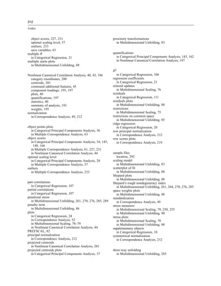 312
Index
object scores, 227, 231
optimal scaling level, 57
outliers, 233
save variables, 63
multiple R
in Categorical Regression, 21
multiple starts plots
in Multidimensional Unfolding, 88
Nonlinear Canonical Correlation Analysis, 40, 43, 186
category coordinates, 200
centroids, 201
command additional features, 45
component loadings, 195, 197
plots, 40
quantifications, 197
statistics, 40
summary of analysis, 193
weights, 195
normalization
in Correspondence Analysis, 49, 212
object points plots
in Categorical Principal Components Analysis, 36
in Multiple Correspondence Analysis, 63
object scores
in Categorical Principal Components Analysis, 34, 145,
148, 166
in Multiple Correspondence Analysis, 61, 227, 231
in Nonlinear Canonical Correlation Analysis, 44
optimal scaling level
in Categorical Principal Components Analysis, 28
in Multiple Correspondence Analysis, 57
outliers
in Multiple Correspondence Analysis, 233
part correlations
in Categorical Regression, 107
partial correlations
in Categorical Regression, 107
penalized stress
in Multidimensional Unfolding, 261, 270, 276, 285, 289
penalty term
in Multidimensional Unfolding, 86
plots
in Categorical Regression, 24
in Correspondence Analysis, 52
in Multidimensional Scaling, 78–79
in Nonlinear Canonical Correlation Analysis, 44
PREFSCAL, 82
principal normalization
in Correspondence Analysis, 212
projected centroids
in Nonlinear Canonical Correlation Analysis, 201
projected centroids plots
in Categorical Principal Components Analysis, 37
proximity transformations
in Multidimensional Unfolding, 83
quantifications
in Categorical Principal Components Analysis, 143, 162
in Nonlinear Canonical Correlation Analysis, 197
R2
in Categorical Regression, 106
regression coefficients
in Categorical Regression, 21
relaxed updates
in Multidimensional Scaling, 76
residuals
in Categorical Regression, 111
residuals plots
in Multidimensional Unfolding, 88
restrictions
in Multidimensional Scaling, 75
restrictions on common space
in Multidimensional Unfolding, 85
ridge regression
in Categorical Regression, 20
row principal normalization
in Correspondence Analysis, 212
row scores plots
in Correspondence Analysis, 219
sample files
location, 292
scaling model
in Multidimensional Unfolding, 83
scatterplot of fit
in Multidimensional Unfolding, 88
Shepard plots
in Multidimensional Unfolding, 88
Shepard’s rough nondegeneracy index
in Multidimensional Unfolding, 261, 264, 270, 276, 285
space weights plots
in Multidimensional Unfolding, 88
standardization
in Correspondence Analysis, 49
stress measures
in Multidimensional Scaling, 79, 250, 255
in Multidimensional Unfolding, 90
stress plots
in Multidimensional Scaling, 78
in Multidimensional Unfolding, 88
supplementary objects
in Categorical Regression, 18
symmetrical normalization
in Correspondence Analysis, 212
three-way unfolding
in Multidimensional Unfolding, 265
 