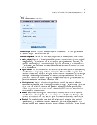29
Categorical Principal Components Analysis (CATPCA)
Figure 3-3
Define Scale and Weight dialog box
Variable weight. You can choose to define a weight for each variable. The value specified must
be a positive integer. The default value is 1.
Optimal Scaling Level. You can also select the scaling level to be used to quantify each variable.
 Spline ordinal. The order of the categories of the observed variable is preserved in the optimally
scaled variable. Category points will be on a straight line (vector) through the origin. The
resulting transformation is a smooth monotonic piecewise polynomial of the chosen degree.
The pieces are specified by the user-specified number and procedure-determined placement
of the interior knots.
 Spline nominal. The only information in the observed variable that is preserved in the optimally
scaled variable is the grouping of objects in categories. The order of the categories of the
observed variable is not preserved. Category points will be on a straight line (vector) through
the origin. The resulting transformation is a smooth, possibly nonmonotonic, piecewise
polynomial of the chosen degree. The pieces are specified by the user-specified number and
procedure-determined placement of the interior knots.
 Multiple nominal. The only information in the observed variable that is preserved in the
optimally scaled variable is the grouping of objects in categories. The order of the categories
of the observed variable is not preserved. Category points will be in the centroid of the
objects in the particular categories. Multiple indicates that different sets of quantifications
are obtained for each dimension.
 Ordinal. The order of the categories of the observed variable is preserved in the optimally
scaled variable. Category points will be on a straight line (vector) through the origin. The
resulting transformation fits better than the spline ordinal transformation but is less smooth.
 Nominal. The only information in the observed variable that is preserved in the optimally
scaled variable is the grouping of objects in categories. The order of the categories of the
observed variable is not preserved. Category points will be on a straight line (vector) through
 