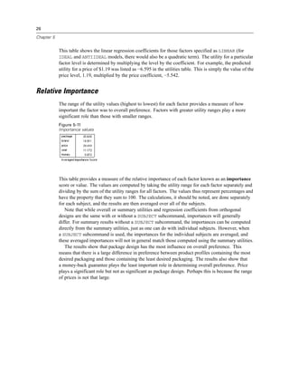 26
Chapter 5
This table shows the linear regression coefficients for those factors specified as LINEAR (for
IDEAL and ANTIIDEAL models, there would also be a quadratic term). The utility for a particular
factor level is determined by multiplying the level by the coefficient. For example, the predicted
utility for a price of $1.19 was listed as −6.595 in the utilities table. This is simply the value of the
price level, 1.19, multiplied by the price coefficient, −5.542.
Relative Importance
The range of the utility values (highest to lowest) for each factor provides a measure of how
important the factor was to overall preference. Factors with greater utility ranges play a more
significant role than those with smaller ranges.
Figure 5-11
Importance values
This table provides a measure of the relative importance of each factor known as an importance
score or value. The values are computed by taking the utility range for each factor separately and
dividing by the sum of the utility ranges for all factors. The values thus represent percentages and
have the property that they sum to 100. The calculations, it should be noted, are done separately
for each subject, and the results are then averaged over all of the subjects.
Note that while overall or summary utilities and regression coefficients from orthogonal
designs are the same with or without a SUBJECT subcommand, importances will generally
differ. For summary results without a SUBJECT subcommand, the importances can be computed
directly from the summary utilities, just as one can do with individual subjects. However, when
a SUBJECT subcommand is used, the importances for the individual subjects are averaged, and
these averaged importances will not in general match those computed using the summary utilities.
The results show that package design has the most influence on overall preference. This
means that there is a large difference in preference between product profiles containing the most
desired packaging and those containing the least desired packaging. The results also show that
a money-back guarantee plays the least important role in determining overall preference. Price
plays a significant role but not as significant as package design. Perhaps this is because the range
of prices is not that large.
 