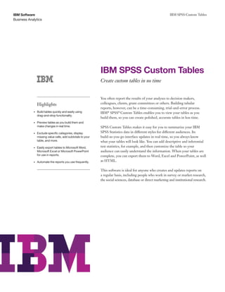 Business Analytics
IBM Software IBM SPSS Custom Tables
IBM SPSS Custom Tables
Create custom tables in no time
You often report the results of your analyses to decision makers,
colleagues, clients, grant committees or others. Building tabular
reports, however, can be a time-consuming, trial-and-error process.
IBM®
SPSS®
Custom Tables enables you to view your tables as you
build them, so you can create polished, accurate tables in less time.
SPSS Custom Tables makes it easy for you to summarize your IBM
SPSS Statistics data in different styles for different audiences. Its
build-as-you-go interface updates in real time, so you always know
what your tables will look like. You can add descriptive and inferential
test statistics, for example, and then customize the table so your
audience can easily understand the information. When your tables are
complete, you can export them to Word, Excel and PowerPoint, as well
as HTML.
This software is ideal for anyone who creates and updates reports on
a regular basis, including people who work in survey or market research,
the social sciences, database or direct marketing and institutional research.
Highlights
• 
Build tables quickly and easily using
drag-and-drop functionality.
• 
Preview tables as you build them and
make changes in real time.
• 
Exclude specific categories, display
missing value cells, add subtotals to your
table, and more.
• 
Easily export tables to Microsoft Word,
Microsoft Excel or Microsoft PowerPoint
for use in reports.
• 
Automate the reports you use frequently.
 