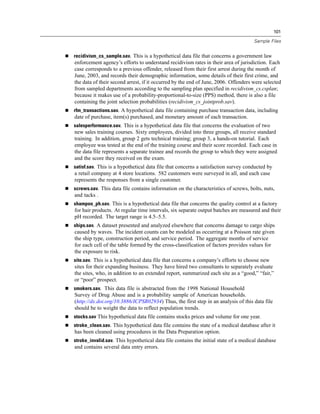 101
Sample Files
 recidivism_cs_sample.sav. This is a hypothetical data file that concerns a government law
enforcement agency’s efforts to understand recidivism rates in their area of jurisdiction. Each
case corresponds to a previous offender, released from their first arrest during the month of
June, 2003, and records their demographic information, some details of their first crime, and
the data of their second arrest, if it occurred by the end of June, 2006. Offenders were selected
from sampled departments according to the sampling plan specified in recidivism_cs.csplan;
because it makes use of a probability-proportional-to-size (PPS) method, there is also a file
containing the joint selection probabilities (recidivism_cs_jointprob.sav).
 rfm_transactions.sav. A hypothetical data file containing purchase transaction data, including
date of purchase, item(s) purchased, and monetary amount of each transaction.
 salesperformance.sav. This is a hypothetical data file that concerns the evaluation of two
new sales training courses. Sixty employees, divided into three groups, all receive standard
training. In addition, group 2 gets technical training; group 3, a hands-on tutorial. Each
employee was tested at the end of the training course and their score recorded. Each case in
the data file represents a separate trainee and records the group to which they were assigned
and the score they received on the exam.
 satisf.sav. This is a hypothetical data file that concerns a satisfaction survey conducted by
a retail company at 4 store locations. 582 customers were surveyed in all, and each case
represents the responses from a single customer.
 screws.sav. This data file contains information on the characteristics of screws, bolts, nuts,
and tacks .
 shampoo_ph.sav. This is a hypothetical data file that concerns the quality control at a factory
for hair products. At regular time intervals, six separate output batches are measured and their
pH recorded. The target range is 4.5–5.5.
 ships.sav. A dataset presented and analyzed elsewhere that concerns damage to cargo ships
caused by waves. The incident counts can be modeled as occurring at a Poisson rate given
the ship type, construction period, and service period. The aggregate months of service
for each cell of the table formed by the cross-classification of factors provides values for
the exposure to risk.
 site.sav. This is a hypothetical data file that concerns a company’s efforts to choose new
sites for their expanding business. They have hired two consultants to separately evaluate
the sites, who, in addition to an extended report, summarized each site as a “good,” “fair,”
or “poor” prospect.
 smokers.sav. This data file is abstracted from the 1998 National Household
Survey of Drug Abuse and is a probability sample of American households.
(http://dx.doi.org/10.3886/ICPSR02934) Thus, the first step in an analysis of this data file
should be to weight the data to reflect population trends.
 stocks.sav This hypothetical data file contains stocks prices and volume for one year.
 stroke_clean.sav. This hypothetical data file contains the state of a medical database after it
has been cleaned using procedures in the Data Preparation option.
 stroke_invalid.sav. This hypothetical data file contains the initial state of a medical database
and contains several data entry errors.
 