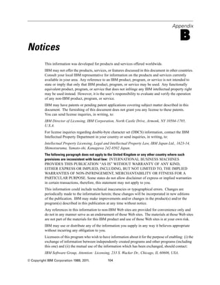 Appendix
B
Notices
This information was developed for products and services offered worldwide.
IBM may not offer the products, services, or features discussed in this document in other countries.
Consult your local IBM representative for information on the products and services currently
available in your area. Any reference to an IBM product, program, or service is not intended to
state or imply that only that IBM product, program, or service may be used. Any functionally
equivalent product, program, or service that does not infringe any IBM intellectual property right
may be used instead. However, it is the user’s responsibility to evaluate and verify the operation
of any non-IBM product, program, or service.
IBM may have patents or pending patent applications covering subject matter described in this
document. The furnishing of this document does not grant you any license to these patents.
You can send license inquiries, in writing, to:
IBM Director of Licensing, IBM Corporation, North Castle Drive, Armonk, NY 10504-1785,
U.S.A.
For license inquiries regarding double-byte character set (DBCS) information, contact the IBM
Intellectual Property Department in your country or send inquiries, in writing, to:
Intellectual Property Licensing, Legal and Intellectual Property Law, IBM Japan Ltd., 1623-14,
Shimotsuruma, Yamato-shi, Kanagawa 242-8502 Japan.
The following paragraph does not apply to the United Kingdom or any other country where such
provisions are inconsistent with local law: INTERNATIONAL BUSINESS MACHINES
PROVIDES THIS PUBLICATION “AS IS” WITHOUT WARRANTY OF ANY KIND,
EITHER EXPRESS OR IMPLIED, INCLUDING, BUT NOT LIMITED TO, THE IMPLIED
WARRANTIES OF NON-INFRINGEMENT, MERCHANTABILITY OR FITNESS FOR A
PARTICULAR PURPOSE. Some states do not allow disclaimer of express or implied warranties
in certain transactions, therefore, this statement may not apply to you.
This information could include technical inaccuracies or typographical errors. Changes are
periodically made to the information herein; these changes will be incorporated in new editions
of the publication. IBM may make improvements and/or changes in the product(s) and/or the
program(s) described in this publication at any time without notice.
Any references in this information to non-IBM Web sites are provided for convenience only and
do not in any manner serve as an endorsement of those Web sites. The materials at those Web sites
are not part of the materials for this IBM product and use of those Web sites is at your own risk.
IBM may use or distribute any of the information you supply in any way it believes appropriate
without incurring any obligation to you.
Licensees of this program who wish to have information about it for the purpose of enabling: (i) the
exchange of information between independently created programs and other programs (including
this one) and (ii) the mutual use of the information which has been exchanged, should contact:
IBM Software Group, Attention: Licensing, 233 S. Wacker Dr., Chicago, IL 60606, USA.
© Copyright IBM Corporation 1989, 2011. 104
 