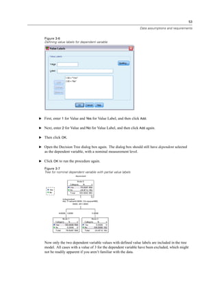 53
Data assumptions and requirements
Figure 3-6
Defining value labels for dependent variable
E First, enter 1 for Value and Yes for Value Label, and then click Add.
E Next, enter 2 for Value and No for Value Label, and then click Add again.
E Then click OK.
E Open the Decision Tree dialog box again. The dialog box should still have dependent selected
as the dependent variable, with a nominal measurement level.
E Click OK to run the procedure again.
Figure 3-7
Tree for nominal dependent variable with partial value labels
Now only the two dependent variable values with defined value labels are included in the tree
model. All cases with a value of 3 for the dependent variable have been excluded, which might
not be readily apparent if you aren’t familiar with the data.
 