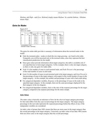 65
Using Decision Trees to Evaluate Credit Risk
Medium, and High—and (Low, Medium] simply means Medium. In a similar fashion, >Medium
means High.
Gains for Nodes
Figure 4-11
Gains for nodes
The gains for nodes table provides a summary of information about the terminal nodes in the
model.
 Only the terminal nodes—nodes at which the tree stops growing—are listed in this table.
Frequently, you will be interested only in the terminal nodes, since they represent the best
classification predictions for the model.
 Since gain values provide information about target categories, this table is available only if
you specified one or more target categories. In this example, there is only one target category,
so there is only one gains for nodes table.
 Node N is the number of cases in each terminal node, and Node Percent is the percentage
of the total number of cases in each node.
 Gain N is the number of cases in each terminal node in the target category, and Gain Percent is
the percentage of cases in the target category with respect to the overall number of cases in the
target category—in this example, the number and percentage of cases with a bad credit rating.
 For categorical dependent variables, Response is the percentage of cases in the node in the
specified target category. In this example, these are the same percentages displayed for the
Bad category in the tree diagram.
 For categorical dependent variables, Index is the ratio of the response percentage for the target
category compared to the response percentage for the entire sample.
Index Values
The index value is basically an indication of how far the observed target category percentage
for that node differs from the expected percentage for the target category. The target category
percentage in the root node represents the expected percentage before the effects of any of the
independent variables are considered.
An index value of greater than 100% means that there are more cases in the target category than
the overall percentage in the target category. Conversely, an index value of less than 100% means
there are fewer cases in the target category than the overall percentage.
 