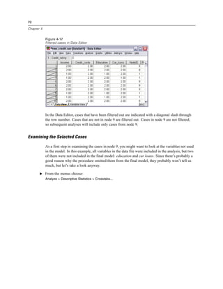 70
Chapter 4
Figure 4-17
Filtered cases in Data Editor
In the Data Editor, cases that have been filtered out are indicated with a diagonal slash through
the row number. Cases that are not in node 9 are filtered out. Cases in node 9 are not filtered;
so subsequent analyses will include only cases from node 9.
Examining the Selected Cases
As a first step in examining the cases in node 9, you might want to look at the variables not used
in the model. In this example, all variables in the data file were included in the analysis, but two
of them were not included in the final model: education and car loans. Since there’s probably a
good reason why the procedure omitted them from the final model, they probably won’t tell us
much, but let’s take a look anyway.
E From the menus choose:
Analyze > Descriptive Statistics > Crosstabs...
 