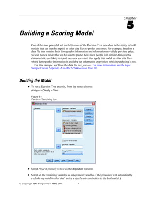 Chapter
5
Building a Scoring Model
One of the most powerful and useful features of the Decision Tree procedure is the ability to build
models that can then be applied to other data files to predict outcomes. For example, based on a
data file that contains both demographic information and information on vehicle purchase price,
we can build a model that can be used to predict how much people with similar demographic
characteristics are likely to spend on a new car—and then apply that model to other data files
where demographic information is available but information on previous vehicle purchasing is not.
For this example, we’ll use the data file tree_car.sav. For more information, see the topic
Sample Files in Appendix A in IBM SPSS Decision Trees 20.
Building the Model
E To run a Decision Tree analysis, from the menus choose:
Analyze > Classify > Tree...
Figure 5-1
Decision Tree dialog box
E Select Price of primary vehicle as the dependent variable.
E Select all the remaining variables as independent variables. (The procedure will automatically
exclude any variables that don’t make a significant contribution to the final model.)
© Copyright IBM Corporation 1989, 2011. 77
 