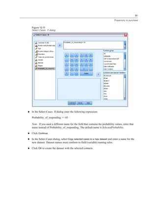 91
Propensity to purchase
Figure 12-11
Select Cases: If dialog
E In the Select Cases: If dialog enter the following expression:
Probability_of_responding >=.05
Note: If you used a different name for the field that contains the probability values, enter that
name instead of Probability_of_responding. The default name is SelectedProbability.
E Click Continue.
E In the Select Cases dialog, select Copy selected cases to a new dataset and enter a name for the
new dataset. Dataset names must conform to field (variable) naming rules.
E Click OK to create the dataset with the selected contacts.
 