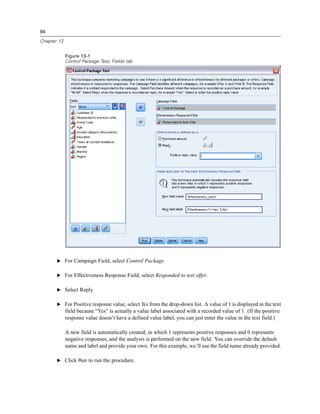 94
Chapter 13
Figure 13-1
Control Package Test, Fields tab
E For Campaign Field, select Control Package.
E For Effectiveness Response Field, select Responded to test offer.
E Select Reply.
E For Positive response value, select Yes from the drop-down list. A value of 1 is displayed in the text
field because “Yes” is actually a value label associated with a recorded value of 1. (If the positive
response value doesn’t have a defined value label, you can just enter the value in the text field.)
A new field is automatically created, in which 1 represents positive responses and 0 represents
negative responses, and the analysis is performed on the new field. You can override the default
name and label and provide your own. For this example, we’ll use the field name already provided.
E Click Run to run the procedure.
 