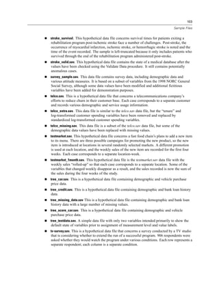 103
Sample Files
 stroke_survival. This hypothetical data file concerns survival times for patients exiting a
rehabilitation program post-ischemic stroke face a number of challenges. Post-stroke, the
occurrence of myocardial infarction, ischemic stroke, or hemorrhagic stroke is noted and the
time of the event recorded. The sample is left-truncated because it only includes patients who
survived through the end of the rehabilitation program administered post-stroke.
 stroke_valid.sav. This hypothetical data file contains the state of a medical database after the
values have been checked using the Validate Data procedure. It still contains potentially
anomalous cases.
 survey_sample.sav. This data file contains survey data, including demographic data and
various attitude measures. It is based on a subset of variables from the 1998 NORC General
Social Survey, although some data values have been modified and additional fictitious
variables have been added for demonstration purposes.
 telco.sav. This is a hypothetical data file that concerns a telecommunications company’s
efforts to reduce churn in their customer base. Each case corresponds to a separate customer
and records various demographic and service usage information.
 telco_extra.sav. This data file is similar to the telco.sav data file, but the “tenure” and
log-transformed customer spending variables have been removed and replaced by
standardized log-transformed customer spending variables.
 telco_missing.sav. This data file is a subset of the telco.sav data file, but some of the
demographic data values have been replaced with missing values.
 testmarket.sav. This hypothetical data file concerns a fast food chain’s plans to add a new item
to its menu. There are three possible campaigns for promoting the new product, so the new
item is introduced at locations in several randomly selected markets. A different promotion
is used at each location, and the weekly sales of the new item are recorded for the first four
weeks. Each case corresponds to a separate location-week.
 testmarket_1month.sav. This hypothetical data file is the testmarket.sav data file with the
weekly sales “rolled-up” so that each case corresponds to a separate location. Some of the
variables that changed weekly disappear as a result, and the sales recorded is now the sum of
the sales during the four weeks of the study.
 tree_car.sav. This is a hypothetical data file containing demographic and vehicle purchase
price data.
 tree_credit.sav. This is a hypothetical data file containing demographic and bank loan history
data.
 tree_missing_data.sav This is a hypothetical data file containing demographic and bank loan
history data with a large number of missing values.
 tree_score_car.sav. This is a hypothetical data file containing demographic and vehicle
purchase price data.
 tree_textdata.sav. A simple data file with only two variables intended primarily to show the
default state of variables prior to assignment of measurement level and value labels.
 tv-survey.sav. This is a hypothetical data file that concerns a survey conducted by a TV studio
that is considering whether to extend the run of a successful program. 906 respondents were
asked whether they would watch the program under various conditions. Each row represents a
separate respondent; each column is a separate condition.
 