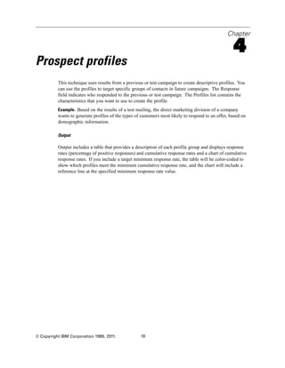 Chapter
4
Prospect profiles
This technique uses results from a previous or test campaign to create descriptive profiles. You
can use the profiles to target specific groups of contacts in future campaigns. The Response
field indicates who responded to the previous or test campaign. The Profiles list contains the
characteristics that you want to use to create the profile.
Example. Based on the results of a test mailing, the direct marketing division of a company
wants to generate profiles of the types of customers most likely to respond to an offer, based on
demographic information.
Output
Output includes a table that provides a description of each profile group and displays response
rates (percentage of positive responses) and cumulative response rates and a chart of cumulative
response rates. If you include a target minimum response rate, the table will be color-coded to
show which profiles meet the minimum cumulative response rate, and the chart will include a
reference line at the specified minimum response rate value.
© Copyright IBM Corporation 1989, 2011. 19
 