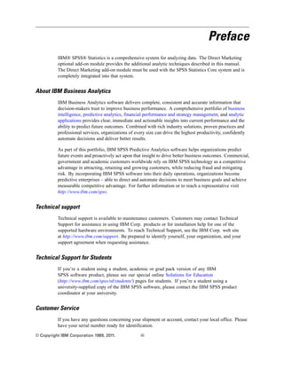Preface
IBM® SPSS® Statistics is a comprehensive system for analyzing data. The Direct Marketing
optional add-on module provides the additional analytic techniques described in this manual.
The Direct Marketing add-on module must be used with the SPSS Statistics Core system and is
completely integrated into that system.
About IBM Business Analytics
IBM Business Analytics software delivers complete, consistent and accurate information that
decision-makers trust to improve business performance. A comprehensive portfolio of business
intelligence, predictive analytics, financial performance and strategy management, and analytic
applications provides clear, immediate and actionable insights into current performance and the
ability to predict future outcomes. Combined with rich industry solutions, proven practices and
professional services, organizations of every size can drive the highest productivity, confidently
automate decisions and deliver better results.
As part of this portfolio, IBM SPSS Predictive Analytics software helps organizations predict
future events and proactively act upon that insight to drive better business outcomes. Commercial,
government and academic customers worldwide rely on IBM SPSS technology as a competitive
advantage in attracting, retaining and growing customers, while reducing fraud and mitigating
risk. By incorporating IBM SPSS software into their daily operations, organizations become
predictive enterprises – able to direct and automate decisions to meet business goals and achieve
measurable competitive advantage. For further information or to reach a representative visit
http://www.ibm.com/spss.
Technical support
Technical support is available to maintenance customers. Customers may contact Technical
Support for assistance in using IBM Corp. products or for installation help for one of the
supported hardware environments. To reach Technical Support, see the IBM Corp. web site
at http://www.ibm.com/support. Be prepared to identify yourself, your organization, and your
support agreement when requesting assistance.
Technical Support for Students
If you’re a student using a student, academic or grad pack version of any IBM
SPSS software product, please see our special online Solutions for Education
(http://www.ibm.com/spss/rd/students/) pages for students. If you’re a student using a
university-supplied copy of the IBM SPSS software, please contact the IBM SPSS product
coordinator at your university.
Customer Service
If you have any questions concerning your shipment or account, contact your local office. Please
have your serial number ready for identification.
© Copyright IBM Corporation 1989, 2011. iii
 