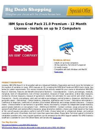 IBM Spss Grad Pack 21.0 Premium - 12 Month
License - Installs on up to 2 Computers
TECHNICAL DETAILS
Installs on up to two computersq
30 Day warranty, Full refund if unopenedq
12 month licenseq
Compatible with both Windows and MacOSq
Read moreq
PRODUCT DESCRIPTION
Includes: IBM SPSS Base 21 & 16 essential add ons: Advanced Statistics, Regression and much more. No limitation on
the number of variables or cases. SPSS manuals on CD, including the SPSS Brief Guide and SPSS User's Guide. See
below for system requirements. This version includes all the add-ons needed for your course or dissertation! IBM SPSS
Base 21 Overview, Features and Benefits Descriptive Statistics - Crosstabulations - Counts, percentages, residuals,
marginals, tests of independence, test of linear association, measure of linear association, ordinal data measures,
nominal by interval measures, measure of agreement, relative risk estimates for case control and cohort studies. -
Frequencies - Counts, percentages, valid and cumulative percentages; central tendency, dispersion, distribution and
percentile values. - Descriptives - Central tendency, dispersion, distribution and Z scores. - Descriptive ratio statistics -
Coefficient of dispersion, coefficient of variation, price-related differential and average absolute deviance. - Compare
means - Choose whether to use harmonic or geometric means; test linearity; compare via independent sample statistics,
paired sample statistics or one-sample t test. - ANOVA and ANCOVA - Conduct contrast, range and post hoc tests;
analyze fixed-effects and random-effects measures; group descriptive statistics; choose your model based on four types
of the sum-of-squares procedure; perform lack-of-fit tests; choose balanced or unbalanced design; and analyze
covariance with up to 10 methods. And much more than space here allows. Please Note: Technical support is limited to
installation questions only, many support questions can be answered on the SPSS Support website The SPSS Statistics
GradPack is available for use in the United States and Canada only Read more
You May Also Like
Discovering Statistics using IBM SPSS Statistics
SPSS Survival Manual: A step by step guide to data analysis using SPSS, 4th Edition
 