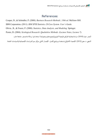 ‫برنامج‬ ‫باستخدام‬ ‫لالستبيانات‬ ‫اإلحصائي‬ ‫التحليل‬
IBM SPSS Statistics
100
References:
Cooper, D., & Schindler, P. (2008). Business Research Methods | 10th ed. McGraw Hill.
IBM Corporation. (2011). IBM SPSS Statistics 20 Core System. User’s Guide.
Olivia , R., & Frazer, P. (2008). Statistics, Data Analysis, and Modeling. Springer.
Poster, D. (2004). Sciological Research: Qualntitive Mrthods. (Lecture Notes, Lecture 7).
( ‫غيث‬‫حري‬ ‫ال‬
2010
‫حلدر‬ ‫جامية‬‫رر‬ ‫ماجست‬‫تسالة‬ ‫استخدامإار‬ ‫ابط‬ ‫رم‬ ‫ر‬ ‫ميا‬ ‫م‬ ‫ل‬ ‫زي‬ ‫الت‬ ‫ييية‬ ‫ط‬‫ايل‬‫ر‬‫ط‬‫رمراتنة‬ ‫اسة‬‫ت‬‫ا‬ ‫)ر‬
( ‫مين‬ ‫ار‬‫التنجاي‬
2013
‫كسل‬ ‫برنامج‬ ‫باستخدام‬ ‫ا‬ ‫ا‬‫ر‬‫انحت‬ ‫اإلحصاء‬ ‫)ر‬
-
‫اليامةر‬ ‫رالسياسات‬ ‫اإلحصايية‬‫اسات‬‫ت‬‫للد‬‫سبر‬‫مركز‬‫انير‬ ‫ال‬ ‫اإلصدات‬
 
