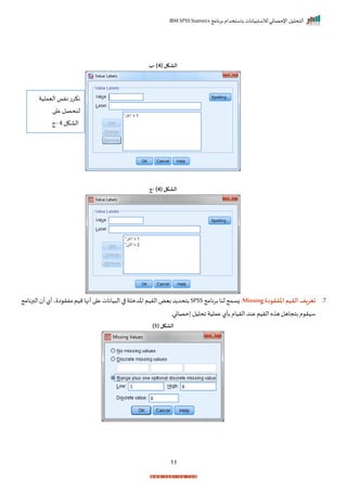 ‫برنامج‬ ‫باستخدام‬ ‫لالستبيانات‬ ‫اإلحصائي‬ ‫التحليل‬
IBM SPSS Statistics
11
( ‫الشكل‬
4
)
-
‫ب‬
( ‫الشكل‬
4
)
-
‫ج‬
7
‫ر‬
‫املفقودة‬‫القيم‬‫تعريف‬
Missing
:
‫برنامج‬‫لنا‬‫زسمح‬
SPSS
‫الريم‬‫بيض‬‫د‬ ‫بتحد‬
‫يانات‬ ‫ال‬‫ا‬ ‫اخدملة‬
‫ا‬ ‫مفر‬‫ميم‬‫أنها‬‫ا‬ ‫ع‬
‫ي‬
‫أ‬‫أل‬
‫البرن‬
‫امج‬
‫م‬ ‫سير‬
‫بتجاهل‬
‫عملية‬‫بأل‬‫الريام‬‫عند‬‫الريم‬ ‫ه‬ ‫ه‬
‫احليل‬
‫حصائي‬
‫ر‬
( ‫الشكل‬
5
)
‫اليملية‬ ‫نفا‬ ‫نكرت‬
‫ا‬ ‫ع‬ ‫لنحصل‬
‫الاكل‬
4
-
‫ج‬
 