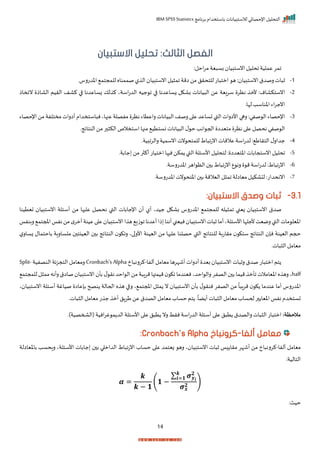 ‫برنامج‬ ‫باستخدام‬ ‫لالستبيانات‬ ‫اإلحصائي‬ ‫التحليل‬
IBM SPSS Statistics
14
‫الفصل‬
‫الثالث‬
:
‫االستبيان‬ ‫تحليل‬
:‫احل‬‫ر‬‫م‬ ‫ية‬ ‫بس‬ ‫انستبيا‬‫احليل‬‫عملية‬ ‫امر‬
1
-
‫انس‬‫رصدق‬‫ات‬ ‫ث‬
‫اخدترسر‬ ‫للمجتم‬ ‫صممناه‬‫ل‬ ‫ال‬ ‫انستبيا‬‫يل‬ ‫ام‬ ‫امة‬ ‫من‬ ‫للتحرل‬ ‫ات‬ ‫امت‬ ‫ه‬ : ‫تبيا‬
2
-
‫انستكاام‬
‫ناخاذ‬ ‫الااذ‬ ‫الريم‬ ‫كاف‬ ‫ا‬ ‫زساعدنا‬ ‫لك‬ ‫ك‬ ‫اسةي‬‫ت‬‫الد‬ ‫جيه‬ ‫ا‬ ‫ا‬ ‫زساعدنا‬ ‫باكل‬ ‫يانات‬ ‫ال‬ ‫عن‬ ‫سريية‬ ‫نظر‬ ‫ألم‬ :
‫لإار‬‫اخناسد‬ ‫اء‬‫ر‬‫انج‬
3
-
‫ال‬‫رصف‬‫ا‬ ‫ع‬‫تساعد‬‫القب‬‫األارات‬ ‫رها‬:‫صفي‬ ‫ال‬ ‫اإلحصاء‬
‫اإلحصاء‬‫من‬‫مختلفة‬‫أارات‬ ‫استخدام‬ ‫ن‬‫عنهاي‬‫مفصلة‬ ‫نظر‬‫راعتاء‬‫يانات‬
‫النتايجر‬‫من‬‫ر‬ ‫الك‬ ‫استخالص‬‫منها‬ ‫نستتي‬ ‫يانات‬ ‫ال‬ ‫ل‬ ‫ح‬ ‫اند‬ ‫احج‬ ‫متيدا‬ ‫نظر‬ ‫ا‬ ‫ع‬‫نحصل‬ ‫صفي‬ ‫ال‬
4
-
‫ل‬‫جدار‬
‫التراط‬
‫رالرابيةر‬‫انسمية‬‫نت‬ ‫للمتح‬ ‫اط‬ ‫انتا‬‫عالمات‬ ‫اسة‬‫ت‬‫لد‬ :
5
-
‫احليل‬
‫انستجابات‬
‫اختيدا‬
‫األ‬‫لتحليل‬ :
‫جابةر‬ ‫من‬‫ر‬ ‫أك‬‫امتيات‬ ‫ها‬ ‫ن‬‫مكن‬ ‫القب‬‫سئلة‬
6
-
‫اخدترسةر‬‫اهر‬ ‫الظ‬ ‫ب‬ ‫اط‬ ‫انتا‬‫ع‬ ‫رن‬ ‫م‬‫اسة‬‫ت‬‫لد‬ :‫اط‬ ‫انتا‬
7
-
‫اننحدات‬
‫اخدترسةر‬‫نت‬ ‫اختح‬ ‫ب‬ ‫اليالمة‬‫ل‬ ‫ام‬ ‫مياالة‬‫اكيل‬ ‫ل‬ :
3.1
-
:‫االستبيان‬ ‫وصدق‬ ‫ثبات‬
‫نح‬ ‫القب‬ ‫اإلجابات‬ ‫أ‬ ‫أل‬ ‫جيدي‬ ‫باكل‬ ‫اخدترس‬ ‫للمجتم‬ ‫يله‬ ‫ام‬ ‫زينب‬ ‫انستبيا‬ ‫صدق‬
‫تيتين‬ ‫انستبيا‬ ‫أسئلة‬ ‫من‬ ‫ها‬ ‫عل‬ ‫صل‬
‫ا‬
‫املجتم‬‫نفا‬‫من‬‫م‬‫أمر‬‫عينة‬‫ا‬ ‫ع‬ ‫انستبيا‬‫ا‬ ‫ه‬ ‫زي‬ ‫ا‬‫أعدنا‬‫ذا‬ ‫أننا‬‫نيينب‬ ‫انستبيا‬‫ات‬ ‫ث‬‫أما‬‫األسئلةي‬‫ألجلإا‬‫رميت‬‫القب‬‫مات‬ ‫اخيل‬
‫ر‬
‫بنفا‬
‫النتا‬ ‫راك‬ ‫اي‬‫األر‬ ‫اليينة‬ ‫من‬ ‫ها‬ ‫عل‬ ‫حصلنا‬ ‫القب‬ ‫للنتايج‬ ‫مراتبة‬ ‫ستك‬ ‫النتايج‬ ‫نإ‬ ‫اليينة‬ ‫حجم‬
‫ب‬ ‫ساراة‬ ‫م‬ ‫اليينت‬ ‫ب‬ ‫يج‬
‫ل‬‫زسار‬ ‫احتمال‬
‫اتر‬ ‫ال‬‫ميامل‬
‫ألفا‬ ‫ميامل‬ ‫أشإرها‬ ‫أارات‬ ‫بيد‬ ‫انستبيا‬ ‫ات‬ ‫رث‬ ‫صدق‬ ‫ات‬ ‫امت‬ ‫تم‬
-
‫اخ‬ ‫كررن‬
Cronbach's Alpha
‫النصفية‬ ‫التجزية‬ ‫رميامل‬
Split-
half
‫ل‬ ‫نر‬ ‫احد‬ ‫ال‬‫من‬‫ة‬ ‫مرا‬‫ميمتها‬ ‫اك‬ ‫نيندما‬‫احدي‬ ‫رال‬ ‫الصفر‬ ‫ب‬ ‫ميما‬ ‫اأم‬ ‫اخيامالت‬‫ه‬ ‫ره‬ ‫ي‬
‫للمج‬‫ل‬ ‫مم‬‫رأنه‬‫صااق‬ ‫انستبيا‬ ‫بأ‬
‫تم‬
‫ي‬ ‫انستبيا‬ ‫أسئلة‬ ‫صياغة‬ ‫بإعاا‬ ‫نصح‬ ‫اححالة‬ ‫ه‬ ‫ه‬ ‫ا‬ ‫ر‬ ‫ي‬ ‫املجتم‬ ‫ل‬ ‫م‬ ‫ن‬ ‫انستبيا‬ ‫بأ‬ ‫ل‬ ‫ننر‬ ‫الصفر‬ ‫من‬
ً
‫ا‬ ‫مرا‬ ‫ك‬ ‫عندما‬ ‫أما‬ ‫اخدترس‬
‫ال‬‫ميامل‬ ‫ت‬ ‫ج‬ ‫أم‬ ‫طرال‬‫عن‬ ‫الصدق‬‫ميامل‬‫حساة‬‫تم‬ ‫ر‬
ً
‫ضا‬ ‫أ‬‫ات‬ ‫ال‬‫ميامل‬‫ححساة‬‫ر‬ ‫اخيا‬ ‫نفا‬ ‫تستخدم‬
‫اتر‬
:‫مالحظة‬
‫(الشمصية)ر‬ ‫انية‬‫ر‬‫غ‬ ‫م‬ ‫الد‬‫األسئلة‬‫ا‬ ‫ع‬ ‫ل‬ ‫ت‬ ‫رن‬ ‫نرط‬‫اسة‬‫ت‬‫الد‬ ‫أسئلة‬ ‫ا‬ ‫ع‬ ‫ل‬ ‫ت‬ ‫رالصدق‬ ‫ات‬ ‫ال‬ ‫ات‬ ‫امت‬
‫ألفا‬ ‫معامل‬
-
‫كرونباخ‬
Cronbach's Alpha
:
‫ألفا‬ ‫ميامل‬
-
‫با‬ ‫راحسد‬ ‫األسئلةي‬ ‫جابات‬ ‫ب‬ ‫ا‬ ‫الدام‬ ‫اط‬ ‫انتا‬ ‫حساة‬ ‫ا‬ ‫ع‬ ‫زيتمد‬ ‫ره‬ ‫ي‬ ‫انستبيا‬ ‫ات‬ ‫ث‬ ‫ا‬ ‫مرا‬ ‫أشإر‬ ‫من‬ ‫اخ‬ ‫كررن‬
‫خ‬
‫ياالة‬
:‫التالية‬
𝜶 =
𝒌
𝒌 − 𝟏
(𝟏 −
∑ 𝝈𝒚𝒊
𝟐
𝒌
𝒊=𝟏
𝝈𝒙
𝟐
)
:‫حيث‬
 