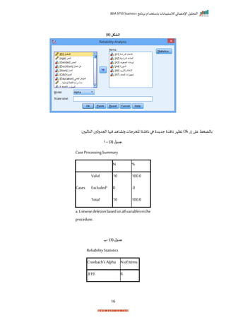 ‫برنامج‬ ‫باستخدام‬ ‫لالستبيانات‬ ‫اإلحصائي‬ ‫التحليل‬
IBM SPSS Statistics
16
( ‫الشكل‬
8
)
‫ت‬‫ز‬ ‫ا‬ ‫ع‬ ‫بالضغط‬
Ok
‫ال‬ ‫احجدرل‬‫ها‬ ‫ن‬‫رنااهد‬‫املمرجات‬ ‫نان‬ ‫ها‬ ‫د‬ ‫جد‬ ‫نان‬ ‫اظإر‬
: ‫تالي‬
( ‫ل‬‫جدو‬
3
)
–
‫أ‬
Case Processing Summary
N %
Cases
Valid 10 100.0
Excludeda 0 .0
Total 10 100.0
a.Listwisedeletionbasedonallvariablesinthe
procedure.
( ‫ل‬‫جدو‬
3
)
-
‫ب‬
Reliability Statistics
Cronbach's Alpha N of Items
.819 6
 