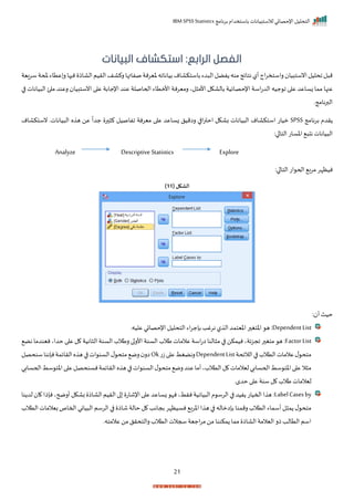 ‫برنامج‬ ‫باستخدام‬ ‫لالستبيانات‬ ‫اإلحصائي‬ ‫التحليل‬
IBM SPSS Statistics
21
:‫الرابع‬ ‫الفصل‬
‫البيانات‬ ‫استكشاف‬
‫سريية‬‫ملحة‬‫عتاء‬‫ر‬‫ها‬ ‫ن‬ ‫الااذ‬‫الريم‬‫ركاف‬‫صفاتها‬‫خيرنة‬‫بيانااه‬‫باستكاام‬‫دء‬ ‫ال‬‫فضل‬ ‫منه‬‫نتايج‬‫أل‬‫اج‬‫ر‬‫راستخ‬ ‫انستبيا‬‫احليل‬‫ل‬ ‫م‬
‫اإلحص‬ ‫اسة‬‫ت‬‫الد‬ ‫جيه‬ ‫ا‬ ‫ا‬ ‫ع‬ ‫زساعد‬ ‫مما‬ ‫عنها‬
‫ا‬ ‫يانات‬ ‫ال‬ ‫ئ‬ ‫م‬ ‫رعند‬ ‫انستبيا‬ ‫ا‬ ‫ع‬ ‫اإلجابة‬ ‫عند‬ ‫اححاصلة‬ ‫األمتاء‬ ‫رميرنة‬ ‫لي‬ ‫األم‬ ‫بالاكل‬ ‫ايية‬
‫البرنامجر‬
‫برنامج‬ ‫ردم‬
SPSS
‫نستكاام‬ ‫ياناتر‬ ‫ال‬ ‫ه‬ ‫ه‬ ‫عن‬
ً
‫جدا‬ ‫ر‬ ‫ك‬ ‫افاصيل‬ ‫ميرنة‬ ‫ا‬ ‫ع‬ ‫زساعد‬ ‫راميل‬ ‫ا‬ ‫ا‬‫ر‬‫احت‬ ‫باكل‬ ‫يانات‬ ‫ال‬ ‫استكاام‬ ‫ميات‬
:‫ا‬ ‫التا‬ ‫اخسات‬ ‫ن‬ ‫يانات‬ ‫ال‬
Analyze Descriptive Statistics Explore
:‫ا‬ ‫التا‬ ‫ات‬ ‫احح‬ ‫مرب‬‫نيظإر‬
( ‫الشكل‬
11
)
: ‫أ‬‫حيث‬
Dependent List
:
‫عليهر‬‫اإلحصائي‬‫التحليل‬ ‫اء‬‫ر‬‫بإج‬‫نرغد‬ ‫ل‬ ‫ال‬‫اخيتمد‬ ‫ر‬ ‫اختغ‬ ‫ه‬
Factor List
‫ر‬ ‫ا‬‫األر‬ ‫السنة‬ ‫طالة‬‫عالمات‬ ‫اسة‬‫ت‬‫ا‬ ‫النا‬ ‫م‬ ‫ا‬ ‫نيمكن‬‫اجزيةي‬ ‫ر‬ ‫متغ‬ ‫ه‬ :
‫نض‬‫نيندما‬‫حداي‬ ‫ا‬ ‫ع‬ ‫ل‬ ‫انية‬ ‫ال‬‫السنة‬ ‫طالة‬
‫الاليحة‬‫ا‬ ‫التالة‬‫عالمات‬‫ل‬ ‫متح‬
DependentList
‫ت‬‫ز‬‫ا‬ ‫ع‬‫رنضغط‬
Ok
‫سنحصل‬‫نإننا‬‫الرايمة‬‫ه‬ ‫ه‬‫ا‬ ‫ات‬ ‫السن‬‫ل‬ ‫متح‬ ‫رم‬ ‫ار‬
‫سط‬ ‫اخت‬‫ا‬ ‫ع‬‫نسنحصل‬‫الرايمة‬‫ه‬ ‫ه‬‫ا‬ ‫ات‬ ‫السن‬‫ل‬ ‫متح‬ ‫رم‬‫عند‬‫أما‬‫التالةي‬‫ل‬ ‫ليالمات‬‫اححسابي‬‫سط‬ ‫اخت‬‫ا‬ ‫ع‬‫ال‬ ‫م‬
‫ا‬
‫ححسابي‬
‫حدمر‬ ‫ا‬ ‫ع‬ ‫سنة‬ ‫ل‬ ‫طالة‬ ‫ليالمات‬
LabelCasesby
‫نا‬ ‫لد‬ ‫ا‬ ‫نإذا‬‫أرضحي‬‫باكل‬ ‫الااذ‬‫الريم‬‫ا‬ ‫اإلشات‬‫ا‬ ‫ع‬‫زساعد‬ ‫نإ‬‫نرطي‬‫يانية‬ ‫ال‬‫م‬ ‫الرس‬‫ا‬ ‫فيد‬ ‫احميات‬‫ا‬ ‫ه‬:
‫اح‬ ‫ياني‬ ‫ال‬ ‫الرسم‬ ‫ا‬ ‫شاذ‬‫حالة‬ ‫ل‬ ‫بجاند‬ ‫نسيظإر‬ ‫اخرب‬ ‫ا‬ ‫ه‬ ‫ا‬ ‫بإاماله‬ ‫رممنا‬ ‫التالة‬‫أسماء‬‫ل‬ ‫م‬ ‫ل‬ ‫متح‬
‫بيالم‬‫ماص‬
‫التالة‬‫ات‬
‫عالمتهر‬ ‫من‬‫رالتحرل‬‫التالة‬‫سجالت‬‫اجية‬‫ر‬‫م‬‫من‬‫مكننا‬ ‫مما‬ ‫الااذ‬‫اليالمة‬ ‫ذر‬‫التالد‬ ‫اسم‬
 