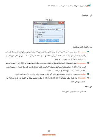 ‫برنامج‬ ‫باستخدام‬ ‫لالستبيانات‬ ‫اإلحصائي‬ ‫التحليل‬
IBM SPSS Statistics
22
‫الزر‬
Statistics
:
( ‫الشكل‬
12
)
:‫التالية‬ ‫ات‬‫ت‬‫احميا‬ ‫الاكل‬ ‫ا‬ ‫م‬‫نر‬
Descriptive
‫ر‬ ‫ال‬ ‫رمجال‬ ‫ل‬‫اخييات‬ ‫ام‬‫ر‬‫راننح‬ ‫اححسابي‬ ‫سط‬ ‫اخت‬ ‫صفية‬ ‫ال‬ ‫اإلحصاءات‬ ‫من‬ ‫عة‬ ‫مجم‬ ‫زيتي‬ :
‫اححساب‬ ‫سط‬ ‫للمت‬ ‫ة‬
‫ي‬
‫ا‬ ‫ج‬ ‫اخ‬ ‫اخرب‬ ‫مالل‬ ‫من‬ ‫اححسابي‬ ‫سط‬ ‫اخت‬ ‫ت‬ ّ‫خرد‬ ‫رة‬ ‫ال‬ ‫مجال‬ ‫ا‬ ‫رة‬ ‫ال‬ ‫اتجة‬ ‫ل‬ ‫تيد‬ ‫مكننا‬ ‫أنه‬ ‫رنالحظ‬ ‫حخي‬ ‫رالتفلتحررر‬ ‫اء‬ ‫رانلت‬
‫ها‬‫امية‬‫ر‬‫اننت‬‫الدتجة‬ ‫رأ‬ ‫احمياتي‬‫ا‬ ‫ه‬ ‫احت‬
95%
‫ر‬
M-estimators
‫عتاء‬ ‫تم‬ ‫حيث‬ ‫رلةي‬ ‫اخ‬ ‫أر‬ ‫زرنة‬ ‫اخ‬ ‫اححسابية‬ ‫ستات‬ ‫اخت‬ ‫رها‬ :
‫رالريم‬ ‫مييفة‬ ‫أرزا‬ ‫اخركز‬ ‫عن‬ ‫ييد‬ ‫ال‬ ‫الريم‬
‫البرنامج‬‫رييتينا‬‫اححسابيي‬‫سط‬ ‫اخت‬‫امة‬‫ا‬ ‫ع‬ ‫الااذ‬‫للريم‬‫السلبب‬‫األثر‬‫اخفيف‬‫ا‬ ‫ع‬‫اليملية‬‫ه‬ ‫ه‬‫رتساعد‬‫اةي‬ ‫م‬
ً
‫أرزانا‬‫منه‬‫ة‬ ‫الررا‬
‫ر‬ ‫األرزا‬‫حساة‬ ‫طرارة‬ ‫ا‬ ‫اختلف‬‫ع‬ ‫الن‬‫ا‬ ‫ه‬ ‫من‬‫ستات‬ ‫مت‬ ‫أتبية‬
Outliers
‫ر‬ ‫احميات‬‫ا‬ ‫ه‬‫د‬ ‫احد‬ ‫عند‬ :
‫ر‬ ‫الااذ‬‫الريم‬ ‫كاف‬‫بهدم‬ ‫رذلك‬‫حانت‬ ‫ممسة‬ ‫رأصغر‬‫أكبر‬ ‫بإظإات‬‫البرنامج‬ ‫م‬
Percentiles
‫نات‬ ‫اخئ‬ ‫ظإر‬ ‫احميات‬ ‫ا‬ ‫ه‬ :
5, 10, 25, 50, 75, 90, 95
‫احتها‬ ‫ك‬ ‫القب‬ ‫الريمة‬ ‫ه‬
ً
‫ال‬ ‫م‬ ‫احماما‬ ‫ناخئ‬
5%
‫من‬
‫مإا‬ ‫رن‬‫اخااهدات‬
95%
‫ر‬
‫الزر‬
Plots
:
‫الت‬‫ات‬ ‫احح‬ ‫مرب‬‫ظإر‬ ‫عليه‬‫النرر‬ ‫عند‬
:‫ا‬ ‫ا‬
 