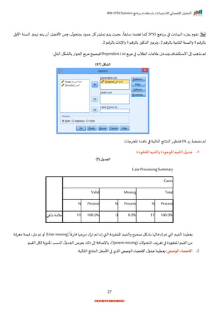 ‫برنامج‬ ‫باستخدام‬ ‫لالستبيانات‬ ‫اإلحصائي‬ ‫التحليل‬
IBM SPSS Statistics
27
‫ا‬
‫أوال‬
:
‫برنامج‬ ‫ا‬ ‫يانات‬ ‫ال‬ ‫بملء‬ ‫م‬ ‫نر‬
SPSS
‫ا‬‫األر‬ ‫السنة‬ ‫ز‬ ‫ارم‬ ‫تم‬ ‫أ‬ ‫األنضل‬ ‫رمن‬ ‫ي‬‫ل‬ ‫بمتح‬ ‫ا‬ ‫عم‬ ‫ل‬ ‫يل‬ ‫ام‬ ‫تم‬ ‫بحيث‬ ‫ي‬
ً
‫سابرا‬ ‫تيلمنا‬ ‫كما‬
‫بال‬
‫رمم‬
1
‫بالرمم‬‫انية‬ ‫ال‬ ‫رالسنة‬
2
‫بالرمم‬ ‫ت‬ ‫ال‬‫ز‬ ‫رارم‬ ‫ي‬
1
‫بالرمم‬‫راإلناث‬
2
‫ر‬
‫ب‬‫ر‬‫م‬ ‫ا‬ ‫التالة‬‫عالمات‬ ‫رندمل‬‫انستكاام‬‫ا‬ ‫هد‬ ‫ن‬ ‫ثم‬
Dependent List
:‫ا‬ ‫التا‬‫بالاكل‬‫ات‬ ‫احح‬ ‫مرب‬‫ح‬ ‫نيص‬
( ‫الشكل‬
17
)
‫ت‬‫ز‬ ‫نضغط‬ ‫ثم‬
Ok
:‫املمرجات‬ ‫نان‬ ‫ا‬ ‫التالية‬ ‫النتايج‬‫نتظإر‬
1
-
‫املوجود‬‫القيم‬ ‫ل‬‫جدو‬
:‫املفقودة‬‫والقيم‬ ‫ة‬
( ‫ل‬‫الجدو‬
7
)
Case Processing Summary
Cases
Valid Missing Total
N Percent N Percent N Percent
‫عالمة‬
‫الفي‬ 11 100.0% 0 0.0% 11 100.0%
(
ً
‫ناتغا‬ ‫مربيإا‬ ‫ارا‬ ‫ام‬ ‫ما‬ ‫القب‬ ‫ا‬ ‫اخفر‬ ‫رالريم‬ ‫صحيح‬ ‫باكل‬ ‫امالإا‬ ‫ام‬ ‫القب‬ ‫الريم‬ ‫زيتينا‬
User missing
‫ميرنة‬ ‫ميمة‬ ‫ملء‬ ‫ام‬ ‫أر‬ )
(‫نت‬ ‫اختح‬ ‫اف‬‫ر‬‫تي‬‫ا‬ ‫ا‬ ‫اخفر‬ ‫الريم‬‫من‬
System missing
‫الريمر‬ ‫لكل‬ ‫اة‬ ‫اخئ‬‫النسد‬ ‫ل‬‫احجدر‬‫زيرض‬ ‫ذلك‬ ‫ا‬ ‫باإلمانة‬ ‫)ي‬
2
-
‫الوصفي‬ ‫اإلحصاء‬
:‫التالية‬ ‫النتايج‬ ‫األسفل‬ ‫ا‬ ‫ل‬ ‫ال‬ ‫صفي‬ ‫ال‬ ‫اإلحصاء‬‫ل‬‫جدر‬ ‫زيتينا‬ :
 