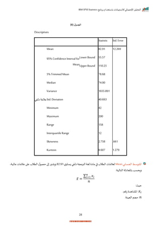 ‫برنامج‬ ‫باستخدام‬ ‫لالستبيانات‬ ‫اإلحصائي‬ ‫التحليل‬
IBM SPSS Statistics
28
( ‫ل‬‫الجدو‬
8
)
Descriptives
Statistic Std. Error
‫عالمة‬
‫الفي‬
Mean 82.91 12.269
95% Confidence Interval for
Mean
Lower Bound 55.57
Upper Bound 110.25
5% Trimmed Mean 78.68
Median 74.00
Variance 1655.891
Std.Deviation 40.693
Minimum 42
Maximum 200
Range 158
InterquartileRange 12
Skewness 2.758 .661
Kurtosis 8.607 1.279
‫اححسابي‬ ‫سط‬ ‫اخت‬
Mean
‫ل‬‫زسار‬ ‫الفي‬‫البرمجة‬ ‫لغة‬ ‫ماا‬ ‫ا‬ ‫التالة‬ ‫ليالمات‬
82‫ر‬91
‫عاليةي‬ ‫عالمات‬ ‫ا‬ ‫ع‬ ‫التالة‬ ‫ل‬ ‫حص‬ ‫ا‬ ‫ر‬ ‫ريا‬
:‫التالية‬ ‫باخياالة‬ ‫راحسد‬
𝑥̅ =
∑ 𝑥𝑖
𝑛
𝑖=1
𝑛
:‫حيث‬
𝑥𝑖
‫ر‬‫تمم‬ ‫اخااهد‬ :
𝑛
‫حجم‬ :
‫اليينةر‬
 