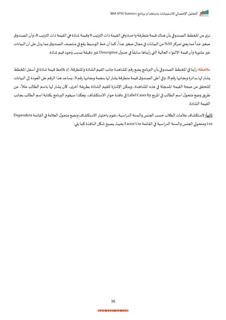 ‫برنامج‬ ‫باستخدام‬ ‫لالستبيانات‬ ‫اإلحصائي‬ ‫التحليل‬
IBM SPSS Statistics
36
‫د‬ ‫ا‬‫ر‬‫الت‬‫ذات‬‫الريمة‬‫رها‬ ‫راحد‬‫متترنة‬‫ميمة‬‫هناا‬ ‫بأ‬‫الصندرقا‬‫املمتط‬‫من‬‫م‬‫نر‬
9
‫د‬ ‫الترا‬‫ذات‬‫الريمة‬‫ها‬ ‫شاذ‬‫رميمة‬
8
‫ق‬‫الصندر‬ ‫رأ‬‫ي‬
‫امركز‬‫زينب‬‫مما‬
ً
‫جدا‬‫ر‬ ‫صغ‬
50
%
‫ا‬‫من‬
‫يانات‬ ‫ال‬ ‫أ‬‫ا‬ ‫ع‬‫دل‬ ‫مما‬‫ق‬‫الصندر‬‫منتصف‬‫ا‬ ‫ر‬ ‫سيط‬ ‫ال‬‫مط‬ ‫أ‬‫كما‬‫ي‬
ً
‫جدا‬‫ر‬ ‫صغ‬‫مجال‬‫ا‬ ‫يانات‬ ‫ل‬
‫ل‬‫جدر‬ ‫ا‬
ً
‫سابرا‬‫ناها‬ ‫أ‬‫ت‬‫القب‬ ‫اليالية‬ ‫اء‬ ‫انلت‬‫ميمة‬ ‫رأ‬ ‫اة‬ ‫ملت‬‫ر‬ ‫غ‬
Descriptive
‫ر‬ ‫شاذ‬ ‫ميم‬‫ا‬ ‫رج‬‫بسبد‬‫اميرة‬‫ر‬ ‫غ‬
‫مالحظة‬
:
‫اخاا‬‫تمم‬ ‫ض‬ ‫البرنامج‬ ‫بأ‬‫الصندرقا‬‫املمتط‬‫ا‬ ‫نا‬ ‫أ‬‫ت‬
‫املمتط‬‫أسفل‬‫ا‬ ‫شاذ‬‫ميمة‬‫نالحظ‬‫ذ‬ ‫راختترنةي‬ ‫الااذ‬‫الريم‬‫جاند‬ ‫هد‬
‫تمم‬‫ربجانبها‬ ‫بداير‬‫لإا‬‫زاات‬
8
‫تمم‬‫ربجانبها‬‫بنجمة‬‫لإا‬‫زاات‬‫متترنة‬‫ميمة‬‫ق‬‫الصندر‬‫ا‬ ‫أع‬‫ا‬ ‫ر‬‫ي‬
9
‫يانات‬ ‫ال‬‫ا‬ ‫ا‬ ‫الي‬‫ا‬ ‫ع‬‫الرمم‬‫ا‬ ‫ه‬‫زساعد‬‫ي‬
‫اإلشا‬ ‫رامكن‬ ‫ي‬ ‫اخااهد‬ ‫ه‬ ‫ه‬ ‫ا‬ ‫اخسجلة‬ ‫الريمة‬ ‫صحة‬ ‫من‬ ‫للتحرل‬
‫عن‬ ‫ي‬
ً
‫ال‬ ‫م‬ ‫التالد‬ ‫باسم‬ ‫لإا‬ ‫زاات‬ ‫أ‬ ‫ي‬‫م‬‫أمر‬ ‫بترارة‬ ‫الااذ‬ ‫للريم‬ ‫ت‬
‫اخرب‬ ‫ا‬ ‫التالد‬ ‫اسم‬‫ل‬ ‫متح‬ ‫رم‬ ‫طرال‬
LabelCasesby
‫بجاند‬‫التالد‬ ‫اسم‬‫بكتابة‬‫البرنامج‬ ‫م‬ ‫سير‬‫ا‬ ‫رهك‬‫انستكاامي‬‫ات‬ ‫ح‬ ‫نان‬ ‫ا‬
‫ر‬ ‫الااذ‬ ‫الريمة‬
‫ا‬
‫ثانيا‬
:
‫اسي‬‫ت‬‫الد‬‫رالسنة‬‫احجنا‬‫حسد‬‫التالة‬‫عالمات‬‫نستكاام‬
‫الرايمة‬‫ا‬ ‫اليالمة‬‫ل‬ ‫متح‬ ‫رنض‬‫انستكاام‬‫بامتيات‬‫م‬ ‫نر‬‫ةي‬
Dependent
List
‫الرايمة‬ ‫ا‬ ‫اسية‬‫ت‬‫الد‬ ‫رالسنة‬ ‫احجنا‬ ‫ا‬ ‫رمتح‬
FactorList
:‫ا‬ ‫كما‬ ‫النان‬‫شكل‬‫ح‬ ‫ص‬ ‫بحيث‬
 