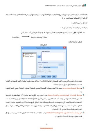‫برنامج‬ ‫باستخدام‬ ‫لالستبيانات‬ ‫اإلحصائي‬ ‫التحليل‬
IBM SPSS Statistics
39
:‫مالحظة‬
‫ب‬ ‫النص‬‫ع‬ ‫الن‬‫من‬‫ل‬ ‫اختح‬ ‫ك‬ ‫عندما‬
String
‫ي‬ ‫ا‬ ‫مفر‬‫ميمة‬‫أنها‬‫ا‬ ‫ع‬‫احمانة‬‫ه‬ ‫ه‬‫زيرض‬‫لن‬‫البرنامج‬ ‫نإ‬‫ميمة‬‫بأل‬‫احمانة‬‫ئ‬ ‫م‬‫تم‬ ‫رن‬
‫ر‬
ً
‫حرنا‬‫زيتبر‬ ‫النصية‬ ‫نت‬ ‫اختح‬‫ا‬ ‫اغ‬‫ر‬‫الف‬ ‫أل‬
: ‫ا‬ ‫اخفر‬‫الريم‬ ‫م‬‫التيامل‬
‫بترار‬ ‫ا‬ ‫اخفر‬‫الريم‬ ‫م‬ ‫التيامل‬ ‫تم‬
:‫هما‬ ‫ت‬
1
-
:‫األولى‬ ‫الطريقة‬
‫برنامج‬ ‫باستخدام‬ ‫ا‬ ‫اخفر‬‫الريم‬ ‫دال‬ ‫اس‬
SPSS
:‫ا‬ ‫التا‬ ‫اخسات‬ ‫أم‬‫طرال‬‫عن‬ ‫ذلك‬‫راتم‬:
Transform Replace Missing Values
:‫التالية‬ ‫النان‬‫نتظإر‬
( ‫الشكل‬
25
)
‫الرايمة‬‫ا‬ ‫ا‬ ‫اخفر‬‫الريم‬‫ل‬ ‫ح‬ ‫ل‬ ‫ال‬‫ل‬ ‫اختح‬‫بإامال‬‫م‬ ‫نر‬
NewVariable(s)
‫الرايمة‬‫من‬ ‫ا‬ ‫اخفر‬‫الريم‬‫دال‬ ‫اس‬‫طرارة‬‫نختات‬‫ثم‬
‫اخنسدلة‬
Method
:‫التالية‬ ‫ات‬‫ت‬‫احميا‬‫ل‬ ‫اح‬ ‫رالقب‬
‫م‬
‫السلسلة‬ ‫سط‬ ‫ت‬
Series mean
‫ا‬ ‫اخفر‬ ‫الريم‬ ‫جمي‬ ‫دال‬ ‫باس‬ ‫م‬ ‫ر‬ ‫ثم‬ ‫ل‬ ‫للمتح‬ ‫اححسابي‬ ‫سط‬ ‫اخت‬ ‫بحساة‬ ‫احميات‬ ‫ا‬ ‫ه‬ ‫م‬ ‫ر‬ :
‫بهر‬
‫املجارت‬ ‫اخااهدات‬ ‫سط‬ ‫مت‬
Mean of nearby points
‫سط‬ ‫باخت‬ ‫ا‬ ‫مفر‬ ‫ميمة‬ ‫ل‬ ‫دال‬ ‫اس‬ ‫تم‬ ‫الترارة‬ ‫ه‬ ‫ه‬ ‫امتيات‬ ‫عند‬ :
‫احميات‬ ‫افييل‬ ‫تم‬ ‫احميات‬ ‫ا‬ ‫ه‬ ‫أم‬ ‫رعند‬ ‫لإاي‬ ‫املجارت‬ ‫للحانت‬ ‫اححسابي‬
Span of nearby points
‫عدا‬ ‫د‬ ‫احد‬ ‫لنا‬ ‫يح‬ ‫ل‬ ‫ال‬
‫اخرب‬ ‫ا‬ ‫كتبنا‬ ‫نإذا‬ ‫استتهاي‬ ‫ب‬ ‫سط‬ ‫اخت‬ ‫حساة‬ ‫تم‬ ‫س‬ ‫القب‬ ‫للريمة‬ ‫املجارت‬ ‫اخااهدات‬
Number
‫الرمم‬
2
‫الريمة‬ ‫دال‬ ‫اس‬ ‫تم‬ ‫نس‬
‫احميات‬ ‫امترنا‬ ‫ذا‬ ‫أما‬ ‫بيدهاي‬ ‫رمااهدا‬ ‫ا‬ ‫اخفر‬ ‫الريمة‬ ‫ل‬ ‫م‬ ‫مااهدا‬ ‫من‬ ‫ة‬ ‫املحس‬ ‫سط‬ ‫باخت‬ ‫ا‬ ‫اخفر‬
All
‫دال‬ ‫اس‬ ‫تم‬ ‫نس‬
‫اخااهداتر‬ ‫لكل‬‫اححسابي‬‫سط‬ ‫باخت‬ ‫ا‬ ‫اخفر‬ ‫الريم‬
‫املجارت‬ ‫للمااهدات‬ ‫سيط‬ ‫ال‬
Median of nearby points
‫نك‬ ‫ه‬ ‫زا‬ :
‫ل‬ ‫دال‬ ‫باس‬ ‫م‬ ‫ر‬ ‫أنه‬ ‫ن‬ ‫املجارت‬ ‫اخااهدات‬ ‫سط‬ ‫مت‬ ‫ر‬
‫لإار‬ ‫املجارت‬ ‫اخااهدات‬ ‫سيط‬ ‫ب‬ ‫ا‬ ‫مفر‬ ‫ميمة‬
 