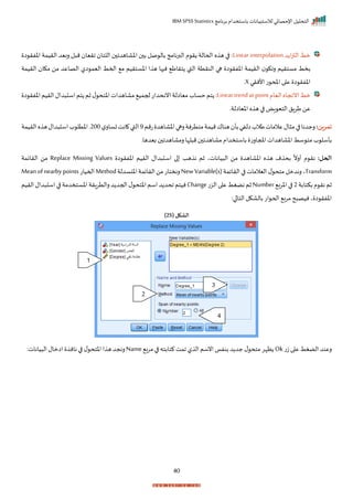 ‫برنامج‬ ‫باستخدام‬ ‫لالستبيانات‬ ‫اإلحصائي‬ ‫التحليل‬
IBM SPSS Statistics
40
‫د‬ ‫ا‬‫ز‬‫الت‬ ‫مط‬
Linear interpolation
‫ا‬ ‫اخفر‬ ‫الريمة‬ ‫ربيد‬ ‫ل‬ ‫م‬ ‫اريا‬ ‫اللتا‬ ‫اخااهدا‬ ‫ب‬ ‫صل‬ ‫بال‬ ‫البرنامج‬ ‫م‬ ‫ر‬ ‫اححالة‬ ‫ه‬ ‫ه‬ ‫ا‬ :
‫النر‬ ‫ها‬ ‫ا‬ ‫اخفر‬ ‫الريمة‬ ‫راك‬ ‫مستريم‬ ‫بخط‬
‫الريمة‬ ‫مكا‬ ‫من‬ ‫الصاعد‬ ‫ال‬ ‫اليم‬ ‫احمط‬ ‫م‬ ‫اخستريم‬ ‫ا‬ ‫ه‬ ‫ها‬ ‫ن‬ ‫تراط‬ ‫القب‬ ‫تة‬
‫األنري‬‫ت‬ ‫املح‬‫ا‬ ‫ع‬ ‫ا‬ ‫اخفر‬
X
‫ر‬
‫اليام‬‫اناجاه‬‫مط‬
Lineartrendatpoint
‫ا‬ ‫اخفر‬‫الريم‬‫دال‬ ‫اس‬‫تم‬ ‫ثم‬‫ل‬ ‫اختح‬‫مااهدات‬ ‫حجمي‬‫اننحدات‬‫مياالة‬‫حساة‬‫تم‬ :
‫اخياالةر‬ ‫ه‬ ‫ه‬ ‫ا‬ ‫اض‬ ‫التي‬ ‫طرال‬‫عن‬
‫تمرين‬
:
‫تمم‬ ‫اخااهد‬‫رها‬‫متترنة‬‫ميمة‬‫هناا‬ ‫بأ‬‫الفي‬‫طالة‬‫عالمات‬‫ال‬ ‫م‬‫ا‬ ‫رجدنا‬
9
‫ل‬‫تسار‬‫انت‬ ‫القب‬
200
‫الريمة‬‫ه‬ ‫ه‬‫دال‬ ‫اس‬‫ة‬ ‫اختل‬‫ر‬
‫بيدهار‬ ‫رمااهدا‬ ‫لإا‬ ‫م‬ ‫مااهدا‬‫باستخدام‬ ‫املجارت‬‫اخااهدات‬ ‫سط‬ ‫مت‬ ‫ة‬ ‫بأسل‬
:‫الحل‬
‫اس‬ ‫ا‬ ‫هد‬ ‫ن‬ ‫ثم‬ ‫ياناتي‬ ‫ال‬ ‫من‬ ‫اخااهد‬ ‫ه‬ ‫ه‬ ‫م‬ ‫بح‬
ً
‫أرن‬ ‫م‬ ‫نر‬
‫ا‬ ‫اخفر‬ ‫الريم‬ ‫دال‬
Replace Missing Values
‫الرايمة‬ ‫من‬
Transform
‫الرايمة‬‫ا‬ ‫اليالمات‬‫ل‬ ‫متح‬‫رندمل‬‫ي‬
NewVariable(s)
‫اخنسدلة‬‫الرايمة‬‫من‬‫رنختات‬
Method
‫احميات‬
Meanofnearbypoints
‫بكتابة‬‫م‬ ‫نر‬‫ثم‬
2
‫اخرب‬‫ا‬
Number
‫الزت‬‫ا‬ ‫ع‬‫نضغط‬‫ثم‬
Change
‫اختح‬‫اسم‬‫د‬ ‫احد‬‫نيتم‬
‫الريم‬‫دال‬ ‫اس‬‫ا‬ ‫اخستخدمة‬‫رالترارة‬‫د‬ ‫احجد‬‫ل‬
:‫ا‬ ‫التا‬‫بالاكل‬‫ات‬ ‫احح‬ ‫مرب‬‫ح‬ ‫نيص‬‫ي‬ ‫ا‬ ‫اخفر‬
( ‫الشكل‬
25
)
‫ت‬‫ز‬‫ا‬ ‫ع‬ ‫الضغط‬ ‫رعند‬
Ok
‫مرب‬‫ا‬ ‫كتابته‬‫امت‬ ‫ل‬ ‫ال‬ ‫انسم‬‫بنفا‬ ‫د‬ ‫جد‬ ‫ل‬ ‫متح‬‫ظإر‬
Name
:‫يانات‬ ‫ال‬ ‫اامال‬ ‫نان‬ ‫ا‬ ‫ل‬ ‫اختح‬‫ا‬ ‫ه‬ ‫رنجد‬
1
2
3
4
 