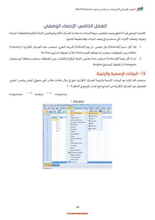 ‫برنامج‬ ‫باستخدام‬ ‫لالستبيانات‬ ‫اإلحصائي‬ ‫التحليل‬
IBM SPSS Statistics
44
:‫الخامس‬ ‫الفصل‬
‫الوصفي‬ ‫اإلحصاء‬
‫يانا‬ ‫لل‬‫يية‬‫ر‬‫س‬‫رالميف‬‫رصف‬‫تيتي‬ ‫أاا‬ ‫ه‬‫صفي‬ ‫ال‬‫اإلحصاء‬
‫يانية‬ ‫ال‬‫راملمتتات‬‫اخركزاة‬‫النزعة‬‫ا‬ ‫رمرا‬‫اتاة‬‫ر‬‫التك‬‫ل‬‫احجدار‬‫باستخدام‬‫ت‬
:‫ل‬ ‫اختح‬‫يية‬ ‫لت‬ ‫رنرا‬ ‫يانات‬ ‫ال‬ ‫رصف‬ ‫ا‬ ‫نستخدمإا‬ ‫القب‬ ‫األارات‬ ‫راختلف‬ ‫رهاي‬ ‫رغ‬
1
‫ر‬
(
ً
‫اسميا‬ ‫ا‬ ‫نإذا‬
Nominal
(
ً
‫تابيا‬ ‫أر‬ ‫احجناي‬ ‫ل‬ ‫م‬ )
Ordinal
( ‫اتاة‬‫ر‬‫التك‬ ‫ل‬‫احجدار‬ ‫عاا‬ ‫نستخدم‬ ‫التخرجر‬ ‫كدتجة‬ )
Frequency
tables
‫ما‬ ‫نستخدم‬‫املمتتات‬‫رمن‬‫)ي‬
‫األعمد‬ ‫مختط‬
BarChart
‫ل‬‫الداير‬ ‫املمتط‬‫أر‬
Pie Chart
‫ر‬
2
‫ر‬
ً ‫(كميا‬
ً
‫تمميا‬ ‫ا‬ ‫ذا‬ ‫أما‬
Scale
‫ام‬‫ر‬‫غ‬ ‫ست‬ ‫الإ‬ ‫مختط‬ ‫نستخدم‬ ‫املمتتات‬ ‫رمن‬ ‫تي‬ ‫ا‬ ‫رال‬ ‫اخركزاة‬ ‫النزعة‬ ‫ا‬ ‫مرا‬ ‫عاا‬ ‫نستخدم‬ )
Histogram
‫الصندرقا‬‫املمتط‬‫أر‬
Boxplot
‫ر‬
1.5
-
‫البيانات‬
‫اإل‬
:‫والرتبية‬ ‫سمية‬
‫نستخدم‬
‫التخرجر‬ ‫ر‬ ‫رارد‬ ‫احجنا‬ ‫ا‬ ‫متح‬ ‫الفي‬ ‫طالة‬ ‫عالمات‬ ‫ال‬ ‫م‬ ‫ا‬ ‫رها‬ ‫اتاةي‬‫ر‬‫التك‬ ‫ل‬‫احجدار‬ ‫رالرابية‬ ‫انسمية‬ ‫يانات‬ ‫ال‬ ‫م‬ ‫ذكرنا‬ ‫كما‬
‫الاكل‬ ‫ا‬ ‫ضح‬ ‫اخ‬‫اخسات‬ ‫ن‬ ‫البرنامج‬‫من‬ ‫اتاة‬‫ر‬‫التك‬‫ل‬‫احجدار‬‫ا‬ ‫ع‬ ‫ل‬ ‫للحص‬
8
–
:‫أ‬
Frequencies Analyze Frequency
( ‫الشكل‬
29
)
-
‫أ‬
 